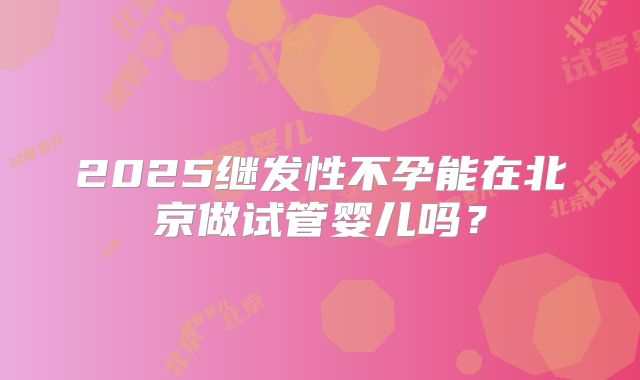 2025继发性不孕能在北京做试管婴儿吗?