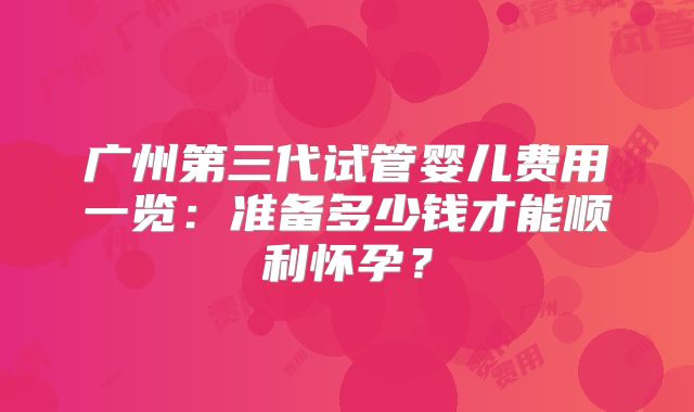 广州第三代试管婴儿费用一览：准备多少钱才能顺利怀孕？