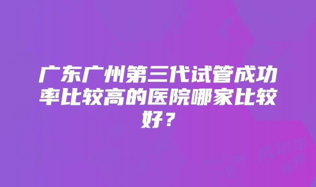 广东广州第三代试管成功率比较高的医院哪家比较好?