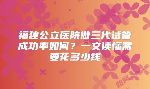 福建公立医院做三代试管成功率如何？一文读懂需要花多少钱