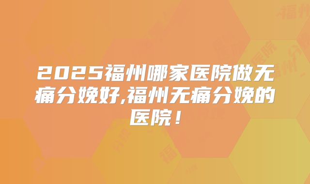 2025福州哪家医院做无痛分娩好,福州无痛分娩的医院!