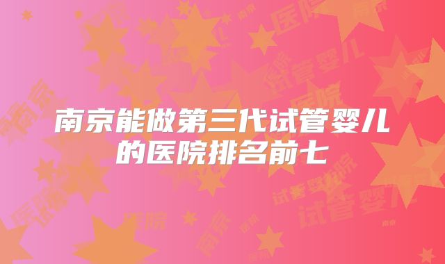 南京能做第三代试管婴儿的医院排名前七