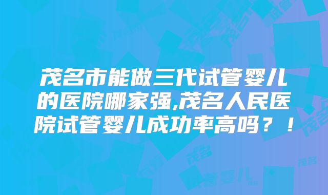 茂名市能做三代试管婴儿的医院哪家强,茂名人民医院试管婴儿成功率高吗？！