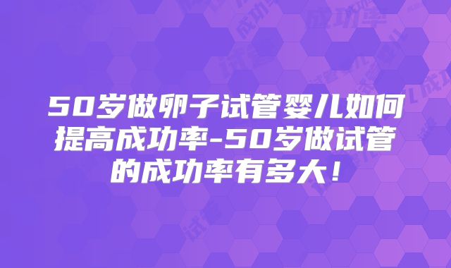 50岁做卵子试管婴儿如何提高成功率-50岁做试管的成功率有多大！