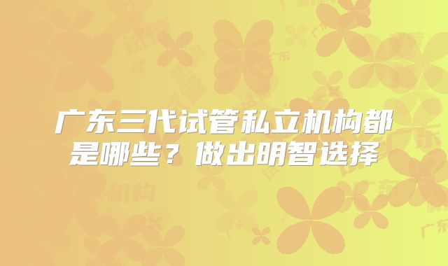 广东三代试管私立机构都是哪些?做出明智选择