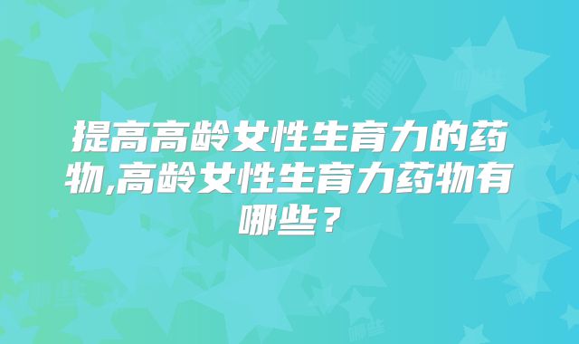 提高高龄女性生育力的药物,高龄女性生育力药物有哪些?
