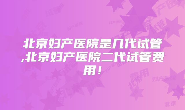 北京妇产医院是几代试管,北京妇产医院二代试管费用！