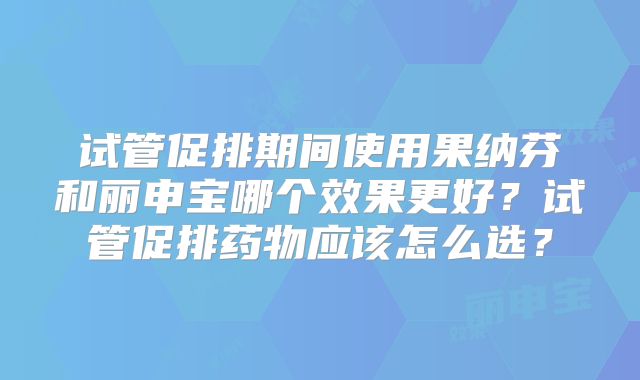 试管促排期间使用果纳芬和丽申宝哪个效果更好？试管促排药物应该怎么选？