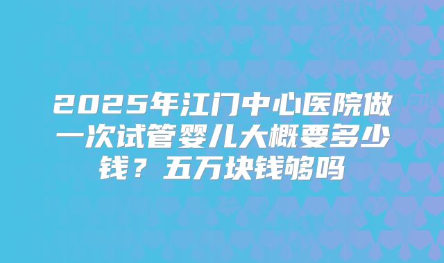 2025年江门中心医院做一次试管婴儿大概要多少钱？五万块钱够吗