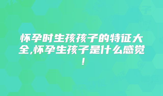 怀孕时生孩孩子的特征大全,怀孕生孩子是什么感觉！