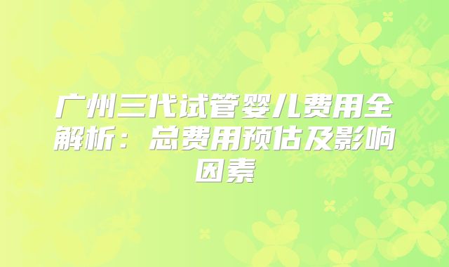 广州三代试管婴儿费用全解析:总费用预估及影响因素