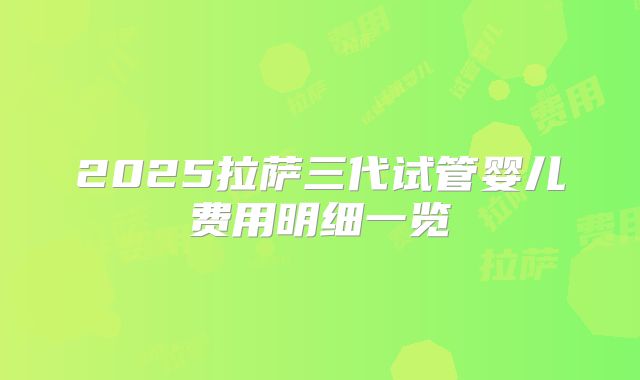 2025拉萨三代试管婴儿费用明细一览