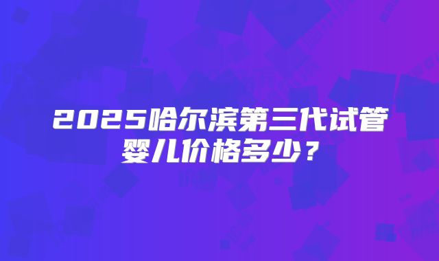2025哈尔滨第三代试管婴儿价格多少?