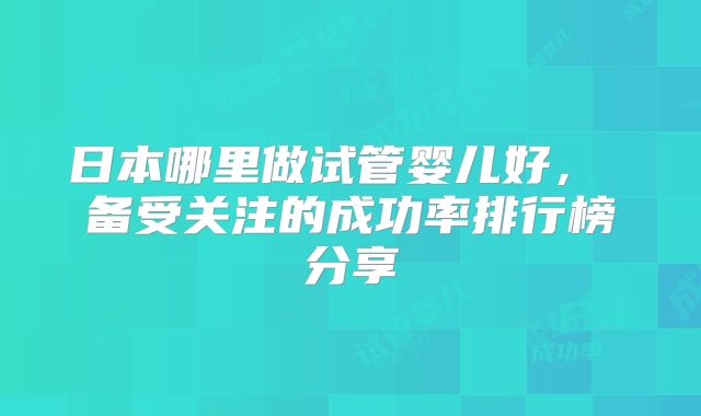 日本哪里做试管婴儿好, 备受关注的成功率排行榜分享