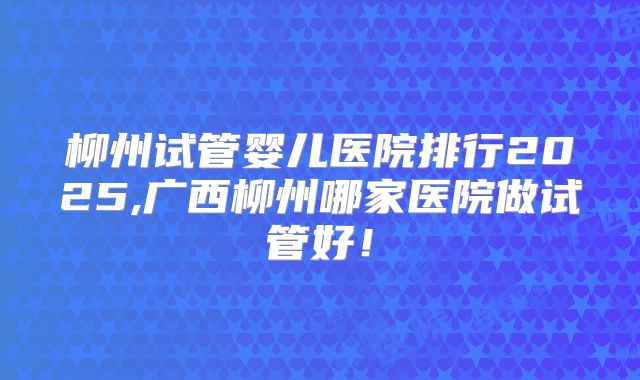 柳州试管婴儿医院排行2025,广西柳州哪家医院做试管好！
