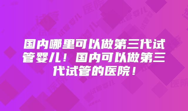 国内哪里可以做第三代试管婴儿！国内可以做第三代试管的医院！