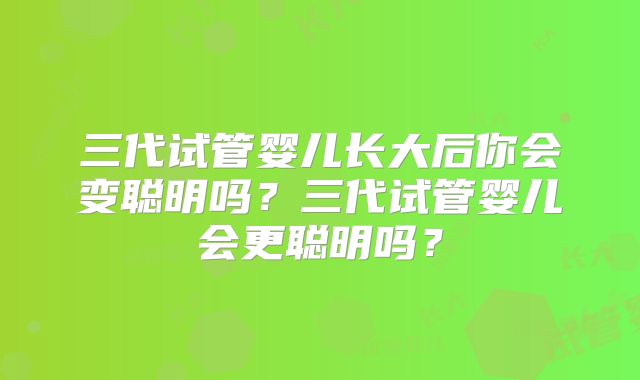 三代试管婴儿长大后你会变聪明吗？三代试管婴儿会更聪明吗？