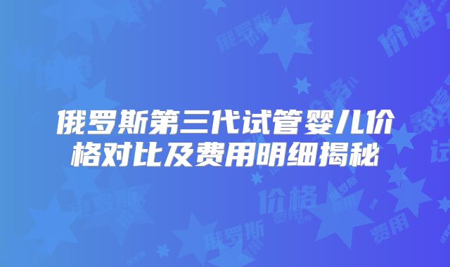 俄罗斯第三代试管婴儿价格对比及费用明细揭秘