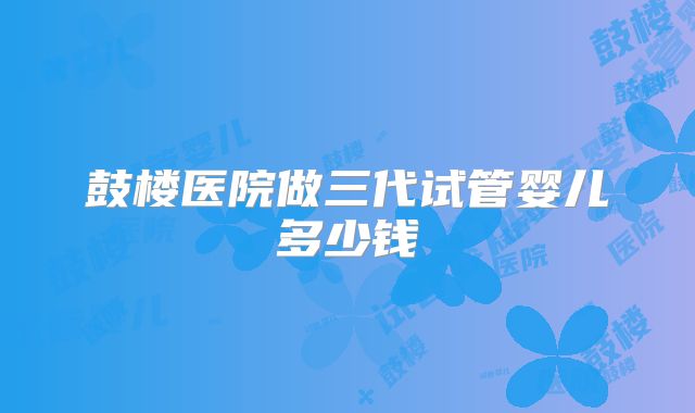 鼓楼医院做三代试管婴儿多少钱