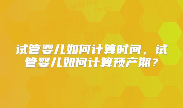 试管婴儿如何计算时间，试管婴儿如何计算预产期？