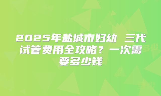 2025年盐城市妇幼 三代试管费用全攻略?一次需要多少钱