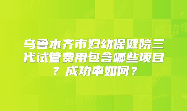 乌鲁木齐市妇幼保健院三代试管费用包含哪些项目？成功率如何？