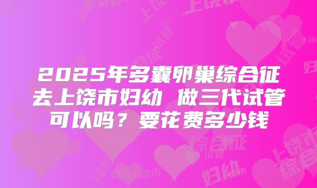 2025年多囊卵巢综合征去上饶市妇幼 做三代试管可以吗？要花费多少钱