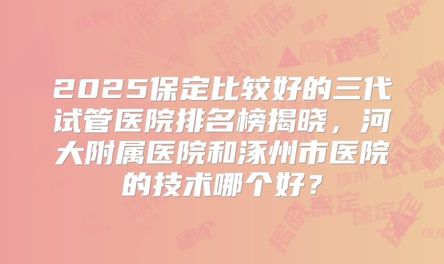 2025保定比较好的三代试管医院排名榜揭晓，河大附属医院和涿州市医院的技术哪个好？