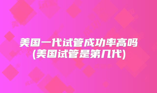 美国一代试管成功率高吗(美国试管是第几代)