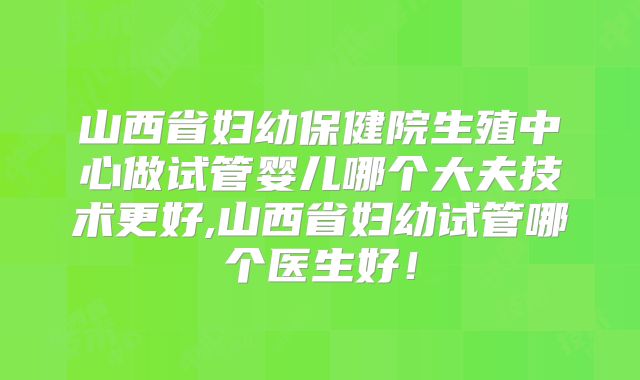 山西省妇幼保健院生殖中心做试管婴儿哪个大夫技术更好,山西省妇幼试管哪个医生好!