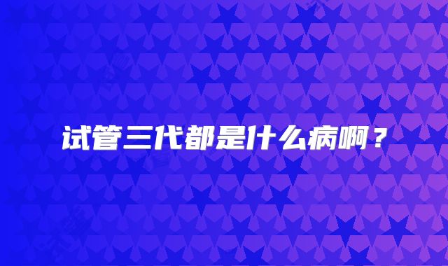 试管三代都是什么病啊?