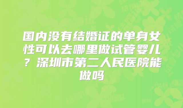 国内没有结婚证的单身女性可以去哪里做试管婴儿?深圳市第二人民医院能做吗