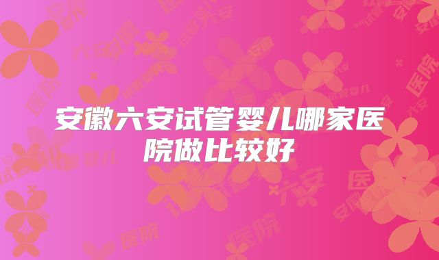 安徽六安试管婴儿哪家医院做比较好