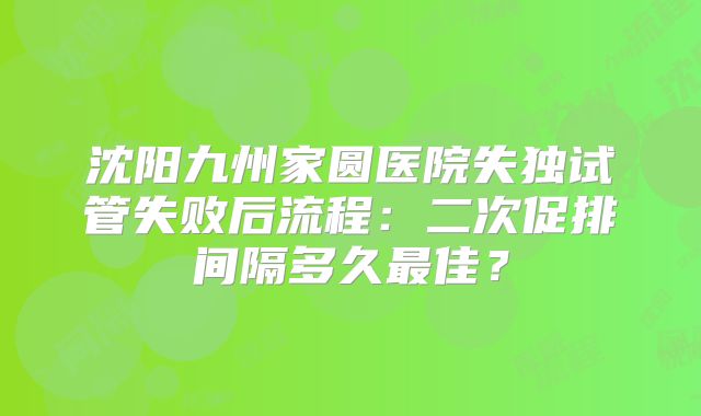 沈阳九州家圆医院失独试管失败后流程：二次促排间隔多久最佳？