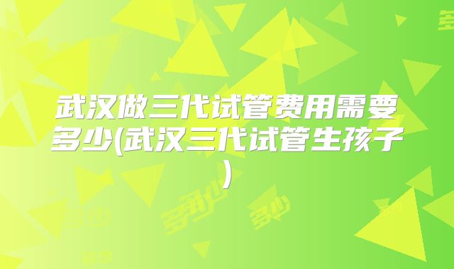 武汉做三代试管费用需要多少(武汉三代试管生孩子)