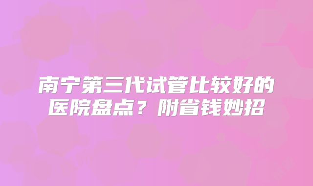 南宁第三代试管比较好的医院盘点？附省钱妙招