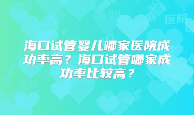 海口试管婴儿哪家医院成功率高？海口试管哪家成功率比较高？