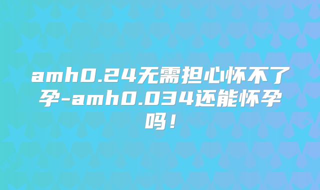 amh0.24无需担心怀不了孕-amh0.034还能怀孕吗！