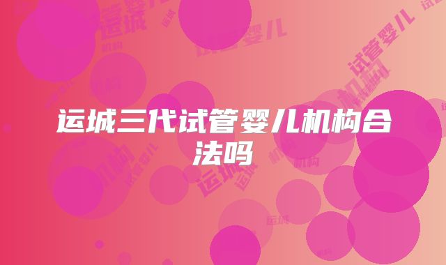 运城三代试管婴儿机构合法吗