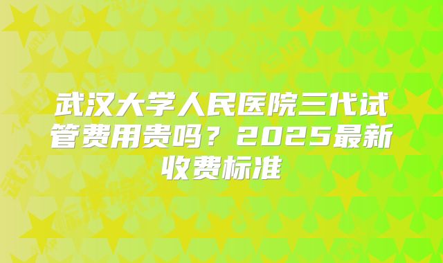 武汉大学人民医院三代试管费用贵吗？2025最新收费标准