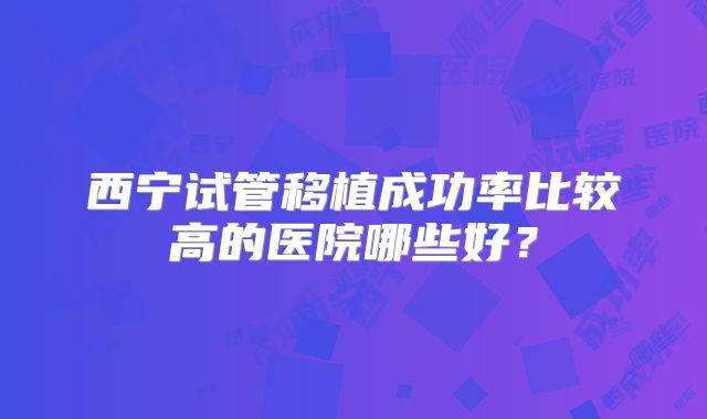西宁试管移植成功率比较高的医院哪些好？