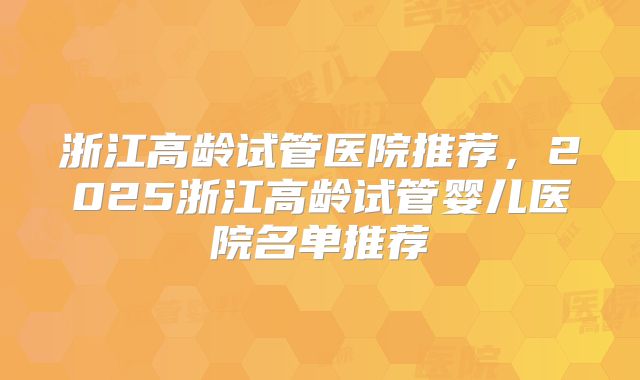 浙江高龄试管医院推荐,2025浙江高龄试管婴儿医院名单推荐