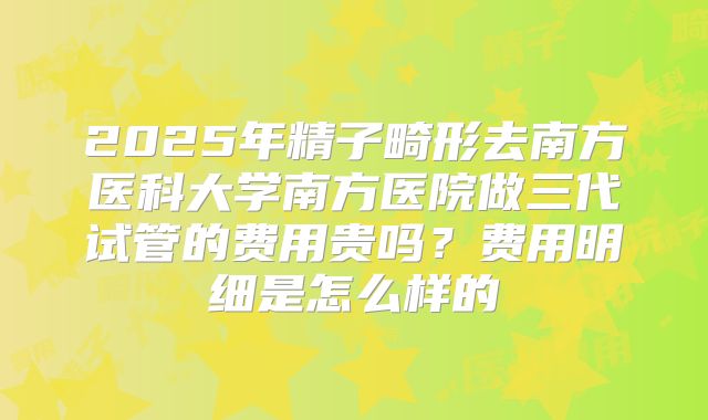 2025年精子畸形去南方医科大学南方医院做三代试管的费用贵吗?费用明细是怎么样的