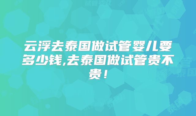 云浮去泰国做试管婴儿要多少钱,去泰国做试管贵不贵！
