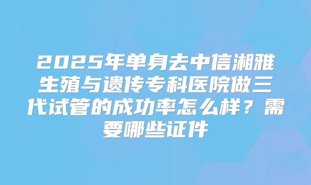 2025年单身去中信湘雅生殖与遗传专科医院做三代试管的成功率怎么样？需要哪些证件