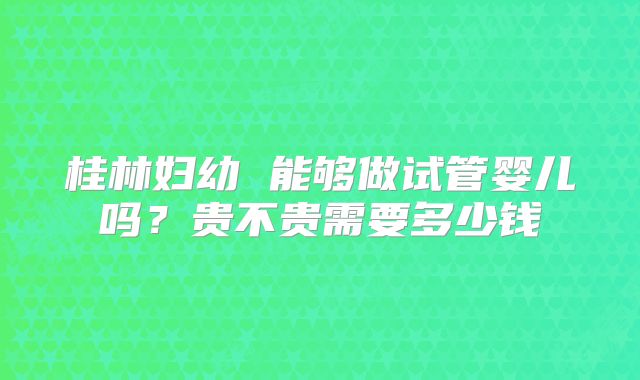 桂林妇幼 能够做试管婴儿吗?贵不贵需要多少钱