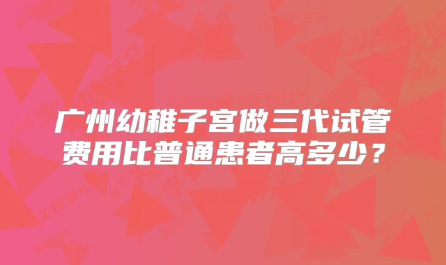 广州幼稚子宫做三代试管费用比普通患者高多少？