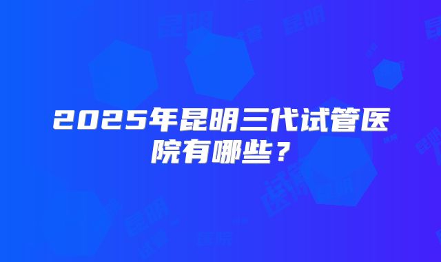 2025年昆明三代试管医院有哪些?