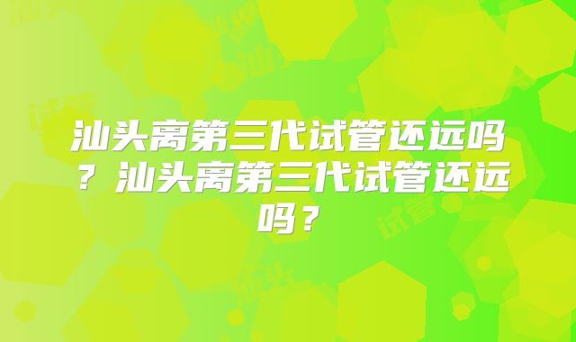 汕头离第三代试管还远吗?汕头离第三代试管还远吗?
