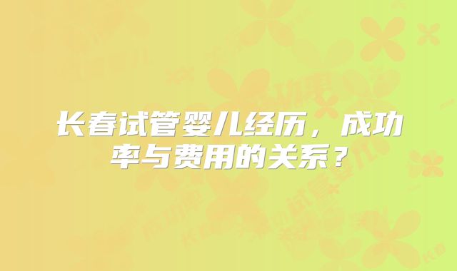 长春试管婴儿经历,成功率与费用的关系?